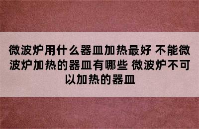 微波炉用什么器皿加热最好 不能微波炉加热的器皿有哪些 微波炉不可以加热的器皿